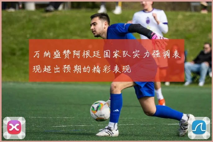 万纳盛赞阿根廷国家队实力强调表现超出预期的精彩表现