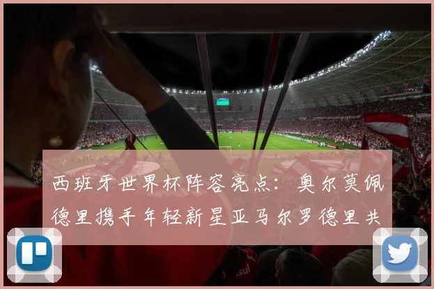 西班牙世界杯阵容亮点：奥尔莫佩德里携手年轻新星亚马尔罗德里共赴荣耀之战