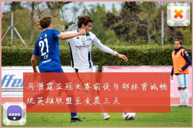 冯潇霆亚冠决赛前夜与郜林曾诚畅玩英雄联盟至凌晨三点