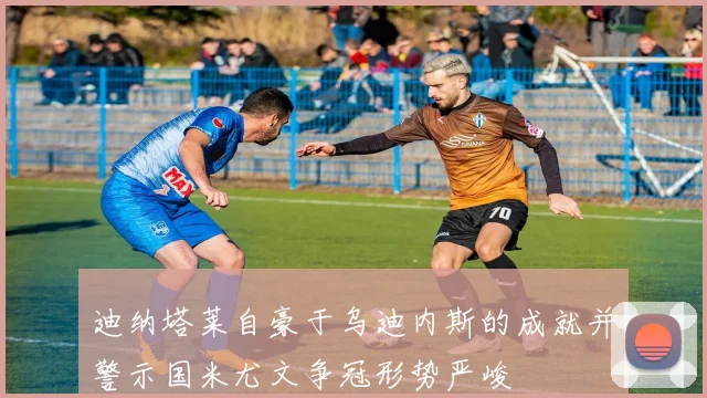 迪纳塔莱自豪于乌迪内斯的成就并警示国米尤文争冠形势严峻