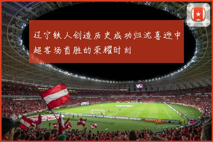 辽宁铁人创造历史成功归沈喜迎中超客场首胜的荣耀时刻