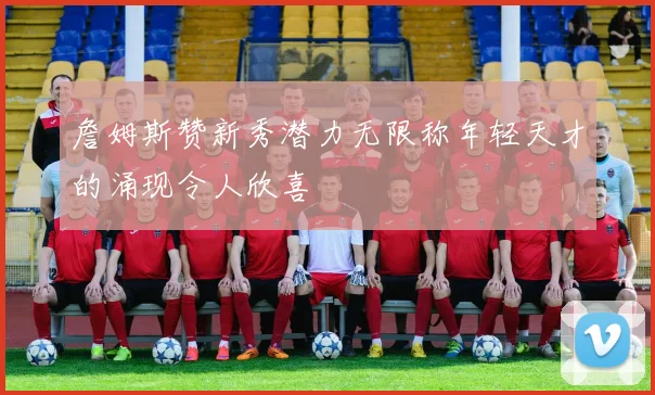 詹姆斯赞新秀潜力无限称年轻天才的涌现令人欣喜