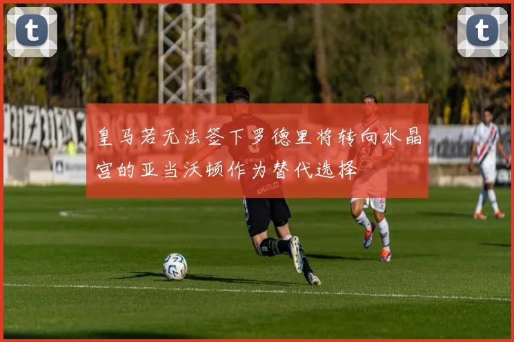 皇马若无法签下罗德里将转向水晶宫的亚当沃顿作为替代选择