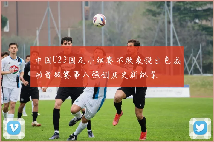 中国U23国足小组赛不败表现出色成功晋级赛事八强创历史新纪录
