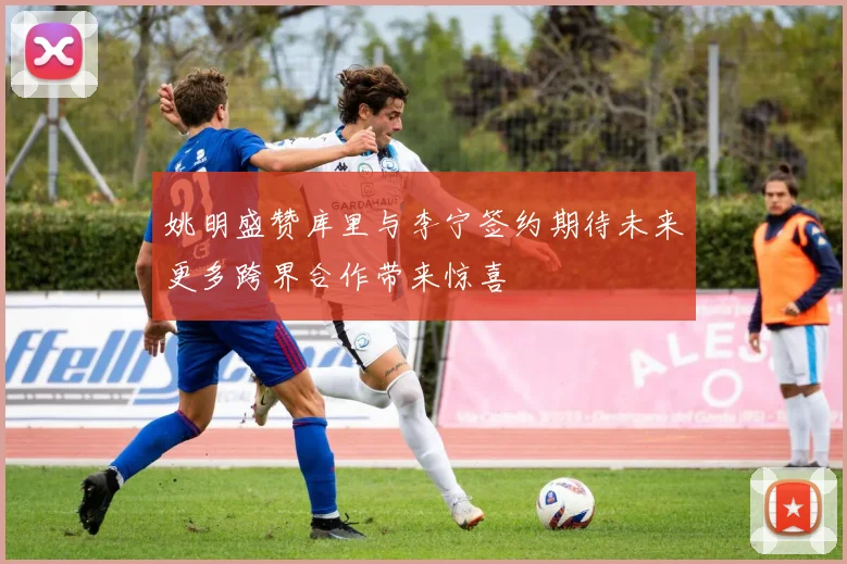 姚明盛赞库里与李宁签约期待未来更多跨界合作带来惊喜