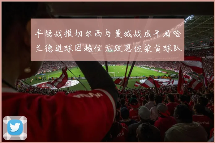 半场战报切尔西与曼城战成平局哈兰德进球因越位无效恩佐染黄球队表现低迷