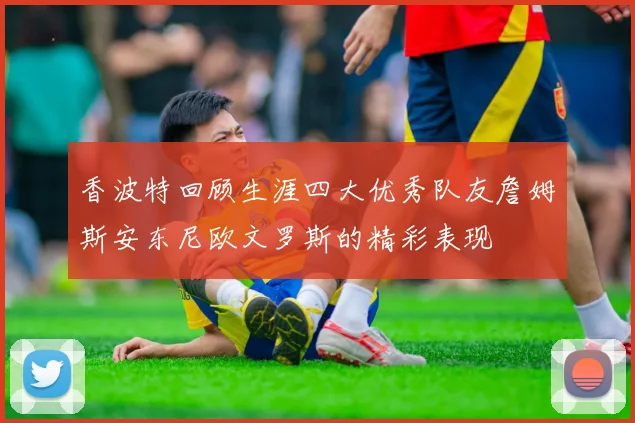 香波特回顾生涯四大优秀队友詹姆斯安东尼欧文罗斯的精彩表现