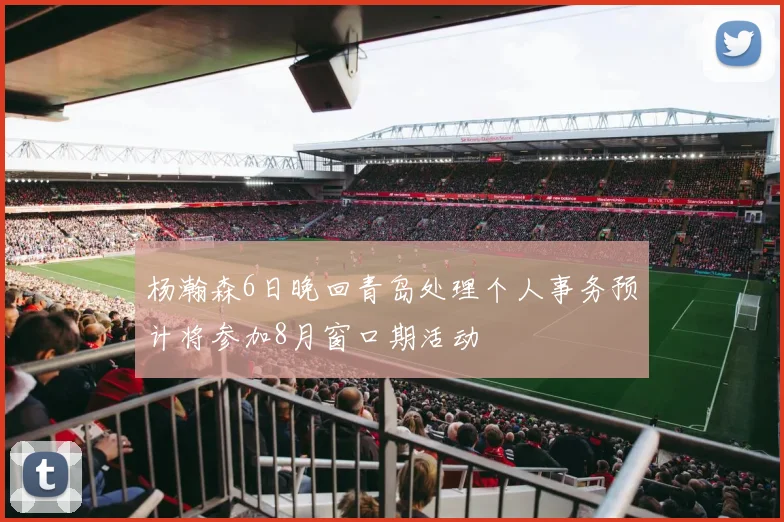 杨瀚森6日晚回青岛处理个人事务预计将参加8月窗口期活动