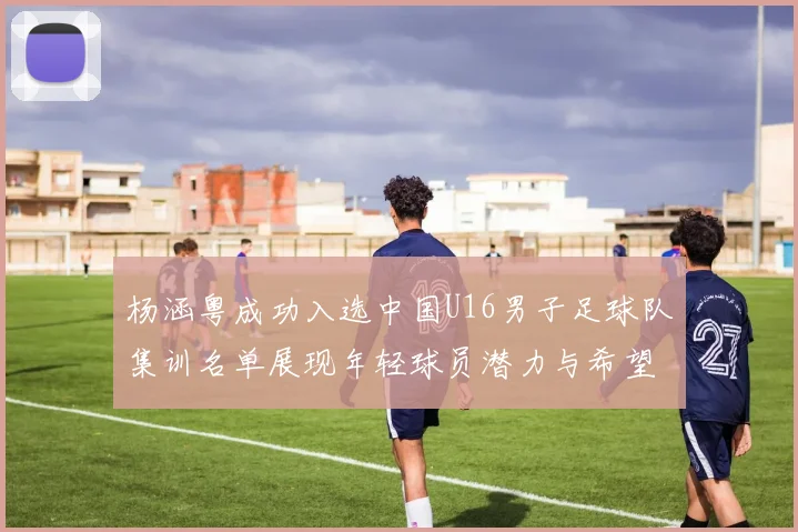 杨涵粤成功入选中国U16男子足球队集训名单展现年轻球员潜力与希望