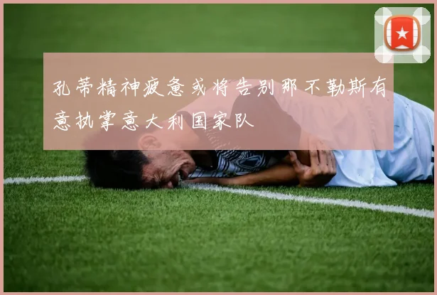 孔蒂精神疲惫或将告别那不勒斯有意执掌意大利国家队
