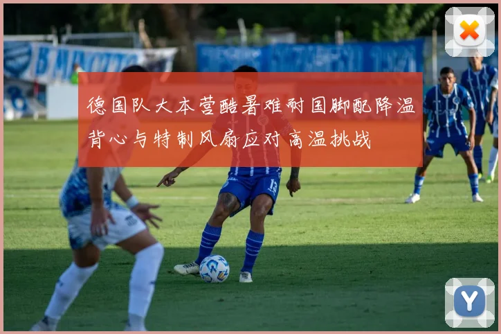 德国队大本营酷暑难耐国脚配降温背心与特制风扇应对高温挑战