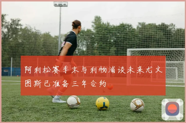 阿利松赛季末与利物浦谈未来尤文图斯已准备三年合约