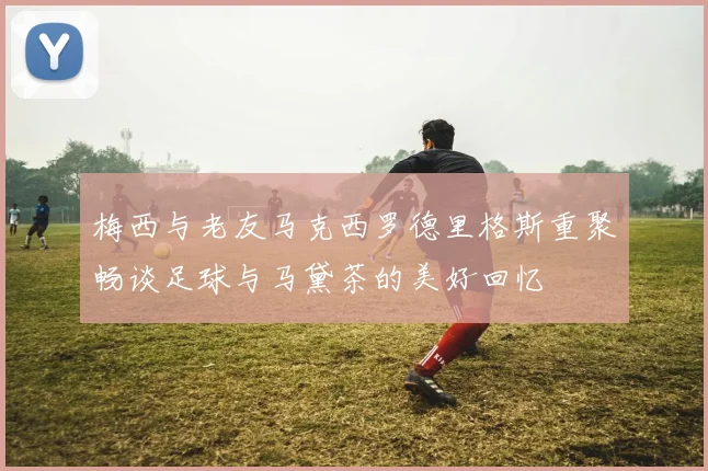 梅西与老友马克西罗德里格斯重聚畅谈足球与马黛茶的美好回忆
