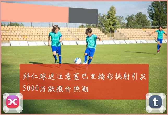 拜仁球迷注意塞巴里精彩挑射引发5000万欧报价热潮