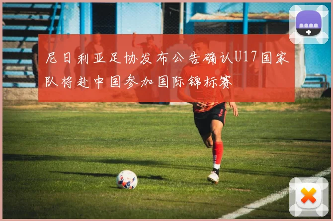 尼日利亚足协发布公告确认U17国家队将赴中国参加国际锦标赛