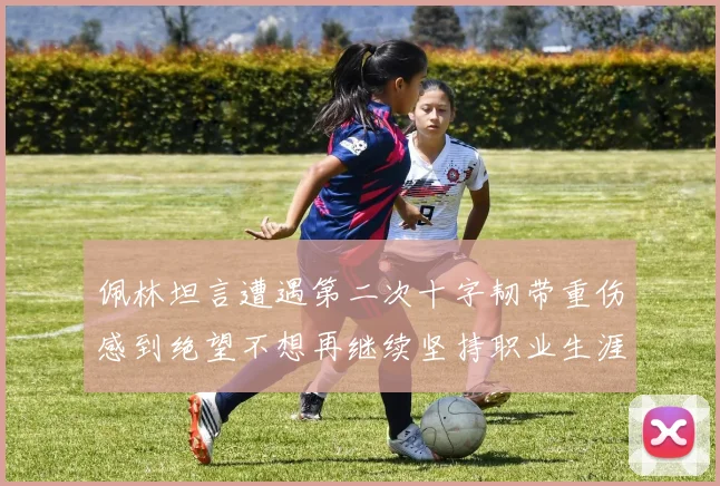 佩林坦言遭遇第二次十字韧带重伤感到绝望不想再继续坚持职业生涯