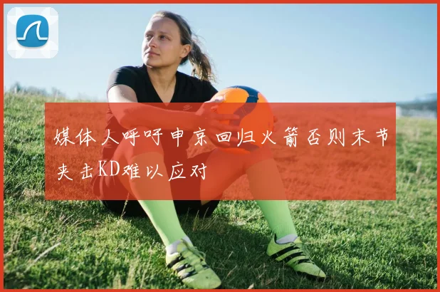 媒体人呼吁申京回归火箭否则末节夹击KD难以应对