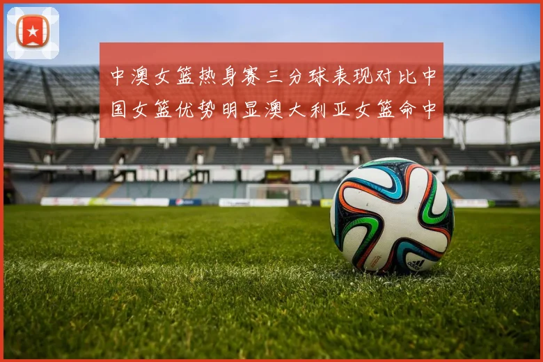 中澳女篮热身赛三分球表现对比中国女篮优势明显澳大利亚女篮命中率低下