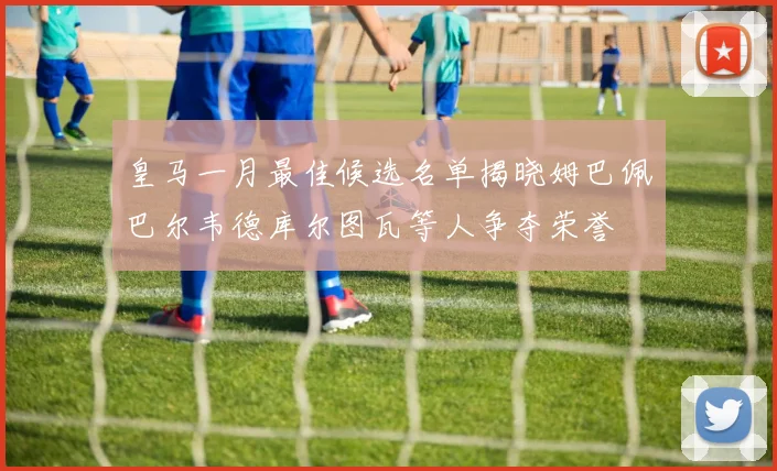 皇马一月最佳候选名单揭晓姆巴佩巴尔韦德库尔图瓦等人争夺荣誉