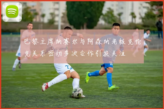 巴黎主席纳赛尔与阿森纳老板克伦克关系密切多次合作引发关注