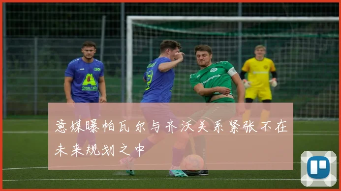 意媒曝帕瓦尔与齐沃关系紧张不在未来规划之中