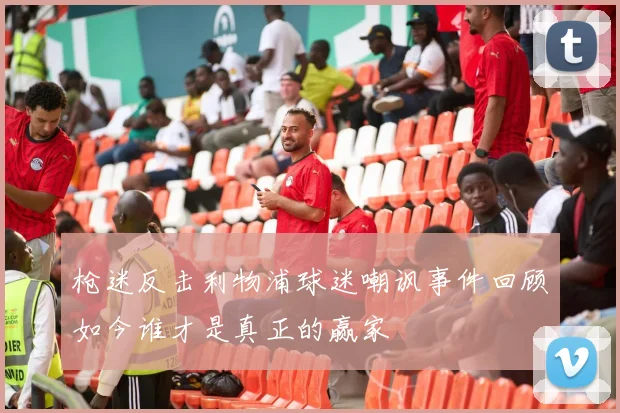枪迷反击利物浦球迷嘲讽事件回顾如今谁才是真正的赢家